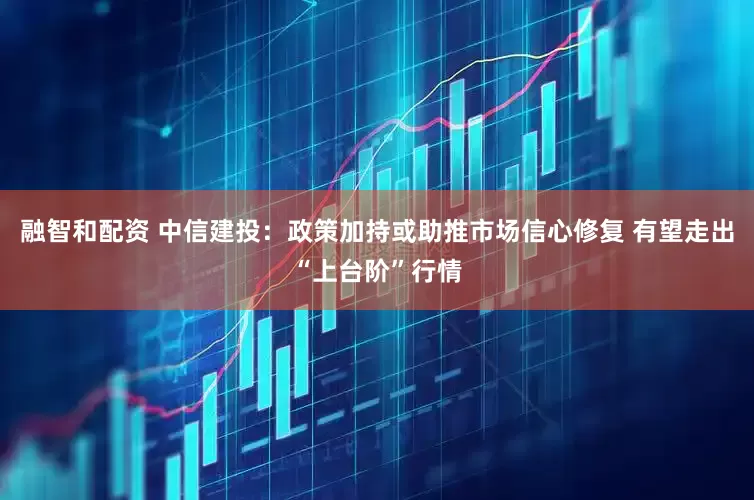 融智和配资 中信建投：政策加持或助推市场信心修复 有望走出“上台阶”行情