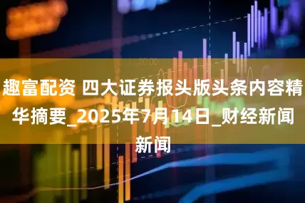 趣富配资 四大证券报头版头条内容精华摘要_2025年7月14日_财经新闻