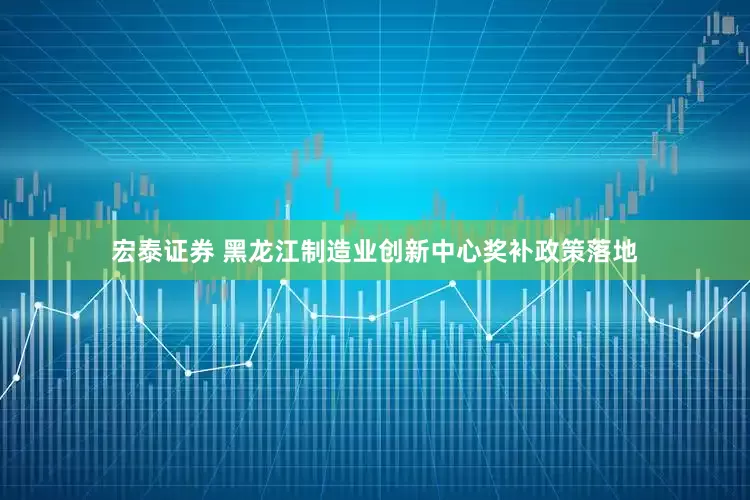 宏泰证券 黑龙江制造业创新中心奖补政策落地