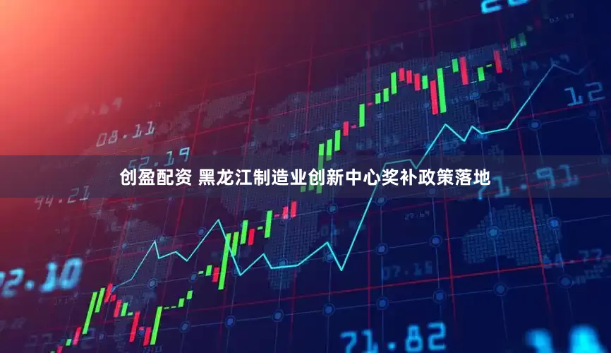 创盈配资 黑龙江制造业创新中心奖补政策落地