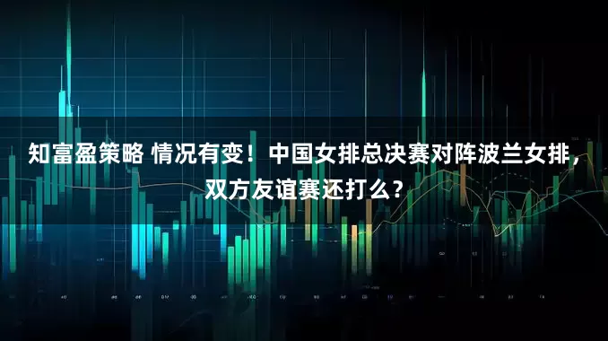 知富盈策略 情况有变！中国女排总决赛对阵波兰女排，双方友谊赛还打么？