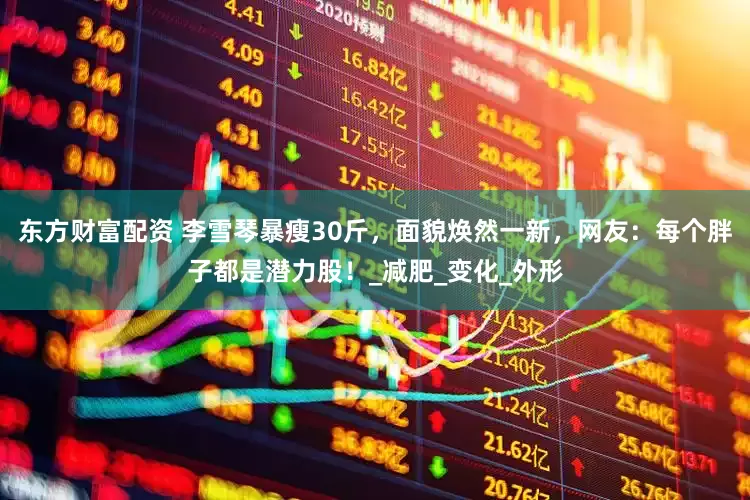 东方财富配资 李雪琴暴瘦30斤，面貌焕然一新，网友：每个胖子都是潜力股！_减肥_变化_外形