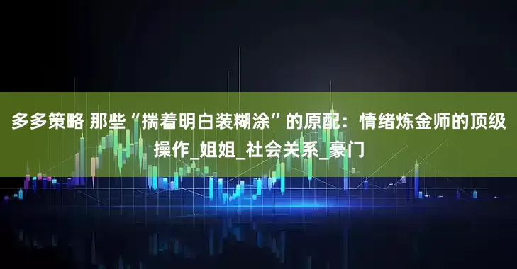 多多策略 那些“揣着明白装糊涂”的原配：情绪炼金师的顶级操作_姐姐_社会关系_豪门