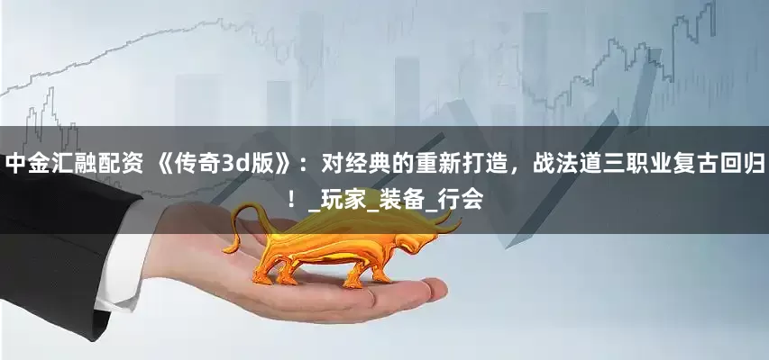 中金汇融配资 《传奇3d版》：对经典的重新打造，战法道三职业复古回归！_玩家_装备_行会