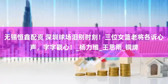 无锡恒鑫配资 深圳球场泪别时刻！三位女篮老将各诉心声，字字戳心！_杨力维_王思雨_铜牌