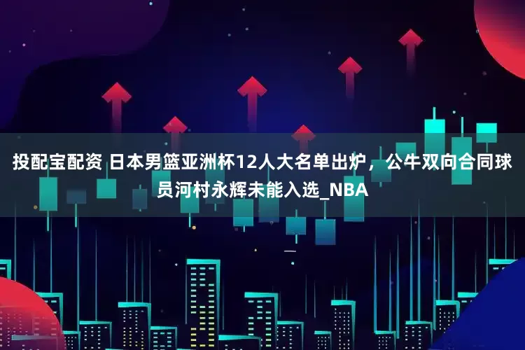 投配宝配资 日本男篮亚洲杯12人大名单出炉，公牛双向合同球员河村永辉未能入选_NBA