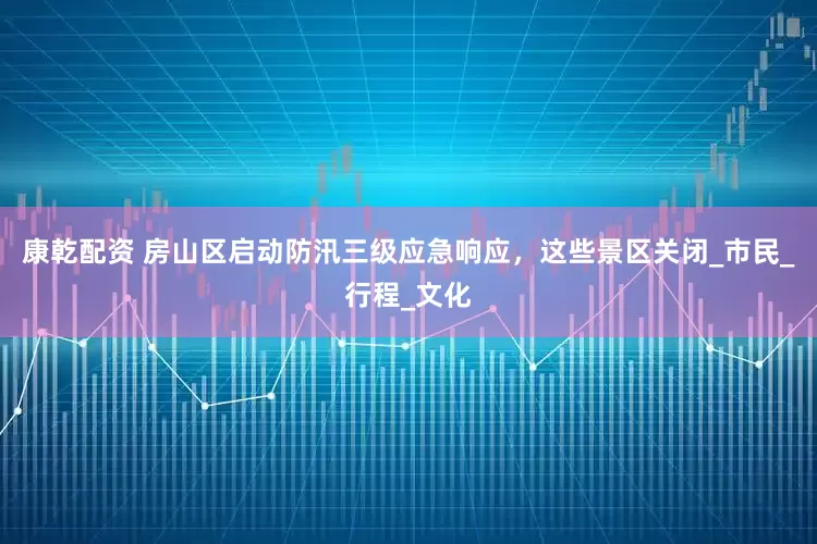 康乾配资 房山区启动防汛三级应急响应，这些景区关闭_市民_行程_文化