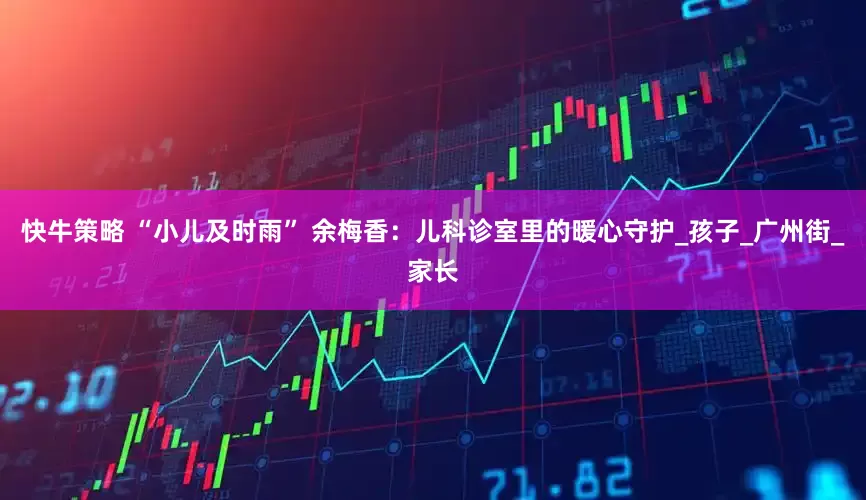 快牛策略 “小儿及时雨” 余梅香：儿科诊室里的暖心守护_孩子_广州街_家长