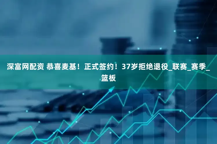 深富网配资 恭喜麦基！正式签约！37岁拒绝退役_联赛_赛季_篮板
