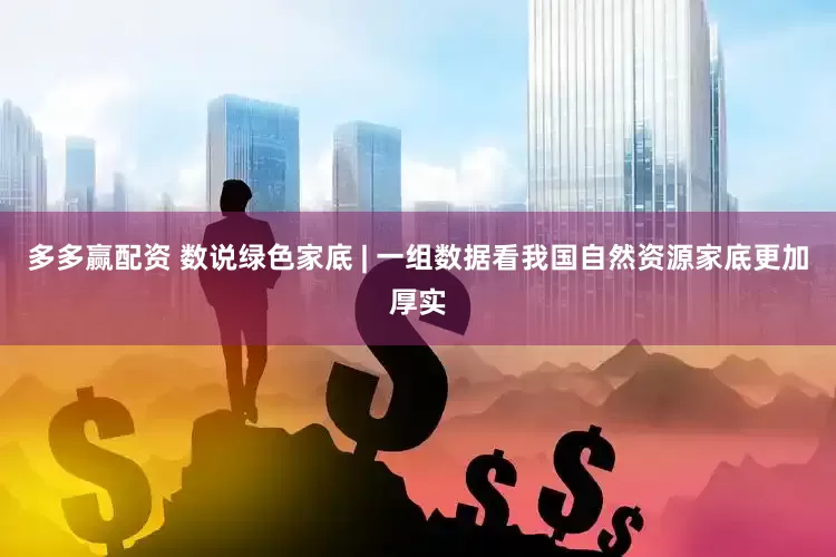 多多赢配资 数说绿色家底 | 一组数据看我国自然资源家底更加厚实