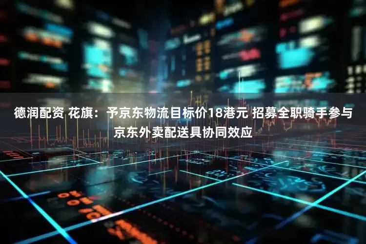 德润配资 花旗：予京东物流目标价18港元 招募全职骑手参与京东外卖配送具协同效应