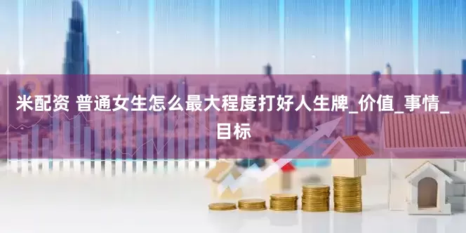 米配资 普通女生怎么最大程度打好人生牌_价值_事情_目标