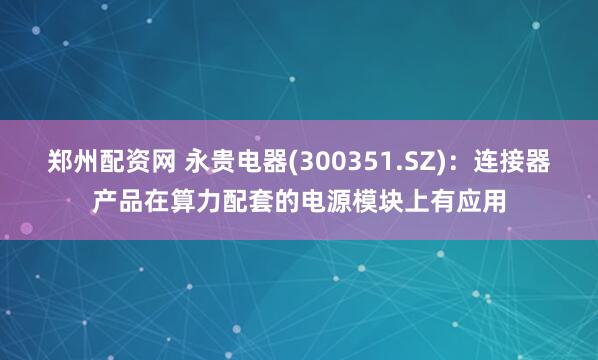郑州配资网 永贵电器(300351.SZ)：连接器产品在算力配套的电源模块上有应用