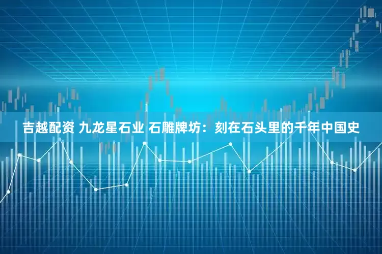 吉越配资 九龙星石业 石雕牌坊：刻在石头里的千年中国史
