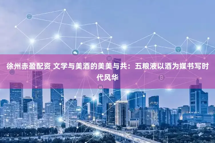 徐州赤盈配资 文学与美酒的美美与共：五粮液以酒为媒书写时代风华