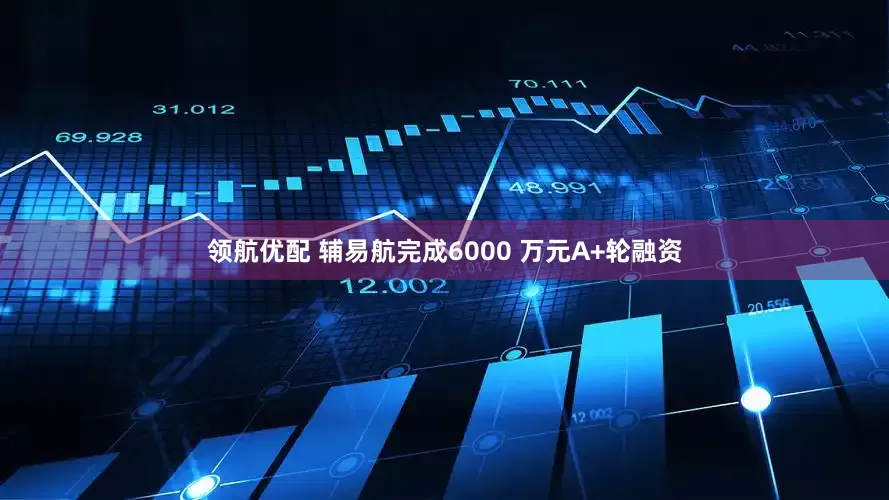 领航优配 辅易航完成6000 万元A+轮融资