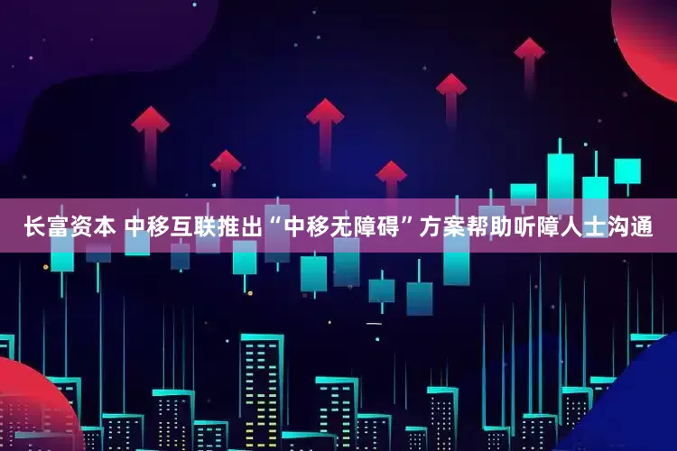 长富资本 中移互联推出“中移无障碍”方案帮助听障人士沟通