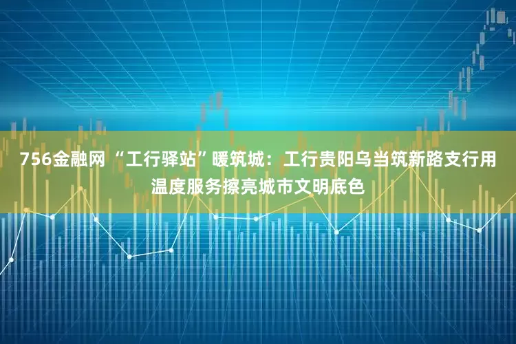756金融网 “工行驿站”暖筑城：工行贵阳乌当筑新路支行用温度服务擦亮城市文明底色