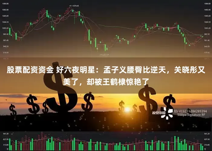 股票配资资金 好六夜明星：孟子义腰臀比逆天，关晓彤又美了，却被王鹤棣惊艳了