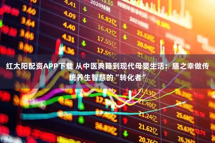 红太阳配资APP下载 从中医典籍到现代母婴生活：膳之幸做传统养生智慧的“转化者”