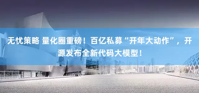 无忧策略 量化圈重磅！百亿私募“开年大动作”，开源发布全新代码大模型！