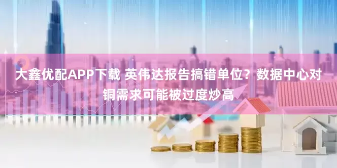 大鑫优配APP下载 英伟达报告搞错单位？数据中心对铜需求可能被过度炒高