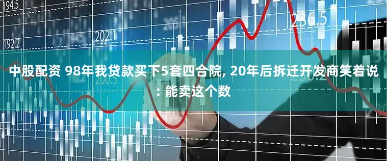 中股配资 98年我贷款买下5套四合院, 20年后拆迁开发商笑着说: 能卖这个数