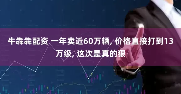 牛犇犇配资 一年卖近60万辆, 价格直接打到13万级, 这次是真的狠