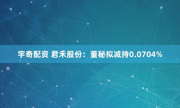 宇奇配资 君禾股份：董秘拟减持0.0704%