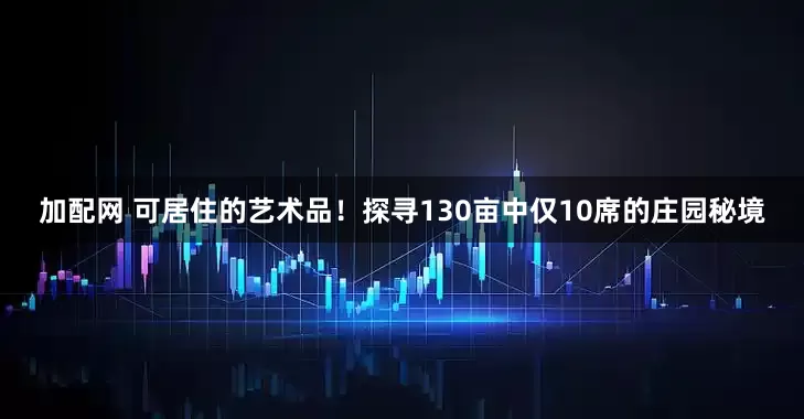 加配网 可居住的艺术品！探寻130亩中仅10席的庄园秘境